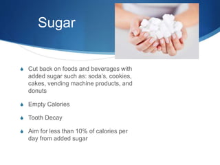 Sugar
S Cut back on foods and beverages with
added sugar such as: soda’s, cookies,
cakes, vending machine products, and
donuts
S Empty Calories
S Tooth Decay
S Aim for less than 10% of calories per
day from added sugar
 