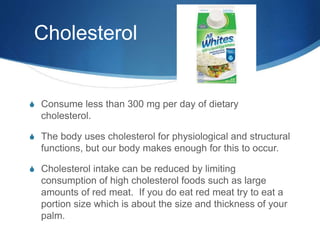 Cholesterol
S Consume less than 300 mg per day of dietary
cholesterol.
S The body uses cholesterol for physiological and structural
functions, but our body makes enough for this to occur.
S Cholesterol intake can be reduced by limiting
consumption of high cholesterol foods such as large
amounts of red meat. If you do eat red meat try to eat a
portion size which is about the size and thickness of your
palm.
 