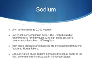Sodium
S Limit consumption to 2,300 mg/day
S Lower salt consumption is better. The Dash diet a diet
recommended for individuals with high blood pressure
recommends less than 1,500 mg/day.
S High blood pressure and diabetes are the leading contributing
factors to kidney failure.
S Consuming too much sodium increases the risk of some of the
most common chronic diseases in the United States
 