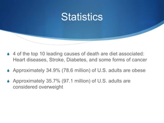 Statistics
S 4 of the top 10 leading causes of death are diet associated:
Heart diseases, Stroke, Diabetes, and some forms of cancer
S Approximately 34.9% (78.6 million) of U.S. adults are obese
S Approximately 35.7% (97.1 million) of U.S. adults are
considered overweight
 