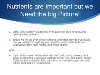 Nutrients are Important but we
Need the big Picture!
S 2015-2020 Dietary Guidelines try to push the idea of an overall
healthy eating pattern.
S Today we will go over single nutrients and what they do but realize
that you will get everything you need if you eat fresh fruits and
vegetables daily, lean meats, and whole grains.
And………
S If you limit or even better eliminate fast food, candy, sweets, and
sugar sweetened Beverages such as Sweet Tea, and Soda. These
foods contain saturated fats, trans fats, and added sugar and salt.
All the stuff that we need to limit.
 