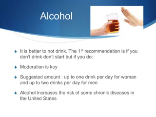 Alcohol
S It is better to not drink. The 1st recommendation is if you
don’t drink don’t start but if you do:
S Moderation is key
S Suggested amount : up to one drink per day for woman
and up to two drinks per day for men
S Alcohol increases the risk of some chronic diseases in
the United States
 