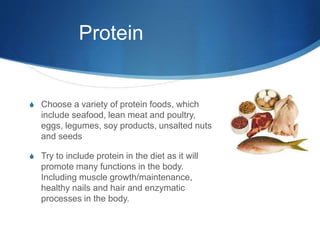 Protein
S Choose a variety of protein foods, which
include seafood, lean meat and poultry,
eggs, legumes, soy products, unsalted nuts
and seeds
S Try to include protein in the diet as it will
promote many functions in the body.
Including muscle growth/maintenance,
healthy nails and hair and enzymatic
processes in the body.
 