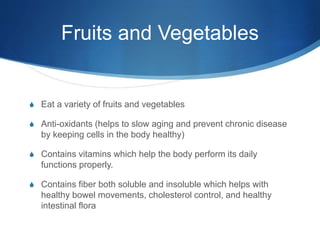 Fruits and Vegetables
S Eat a variety of fruits and vegetables
S Anti-oxidants (helps to slow aging and prevent chronic disease
by keeping cells in the body healthy)
S Contains vitamins which help the body perform its daily
functions properly.
S Contains fiber both soluble and insoluble which helps with
healthy bowel movements, cholesterol control, and healthy
intestinal flora
 