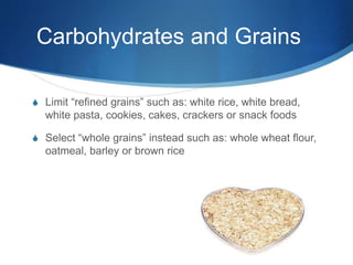 Carbohydrates and Grains
S Limit “refined grains” such as: white rice, white bread,
white pasta, cookies, cakes, crackers or snack foods
S Select “whole grains” instead such as: whole wheat flour,
oatmeal, barley or brown rice
 