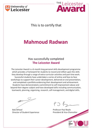 RThis is to certify that
Has successfully completed
The Leicester Award
The Leicester Award is a 6-month long personal skills development programme
which provides a framework for students to record and reﬂect upon the skills
they develop through a range of extra-curricular activities and part time work.
Successful students have undertaken a series of online and face-to-face
workshops to support their career development, delivered an oral presentation,
and completed a portfolio evidencing their development and achievement.
Students have demonstrated a commitment to self-improvement above and
beyond their degree subject and have developed skills including communication,
teamwork, planning, organising, research, self-management, and digital skills.
Bob Athwal
Director of Student Experience
Professor Paul Boyle
President & Vice-Chancellor
Mahmoud Radwan
 