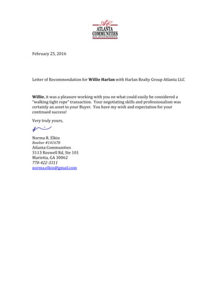 February	25,	2016	
	
	
Letter	of	Recommendation	for	Willie	Harlan	with	Harlan	Realty	Group	Atlanta	LLC	
	
Willie,	it	was	a	pleasure	working	with	you	on	what	could	easily	be	considered	a	
“walking	tight	rope”	transaction.		Your	negotiating	skills	and	professionalism	was	
certainly	an	asset	to	your	Buyer.		You	have	my	wish	and	expectation	for	your	
continued	success!	
Very	truly	yours,	
	
Norma	R.	Elkin	
Realtor	#141678	
Atlanta	Communities	
3113	Roswell	Rd,	Ste	101	
Marietta,	GA	30062	
770-422-3311	
norma.elkin@gmail.com	 	
		
 