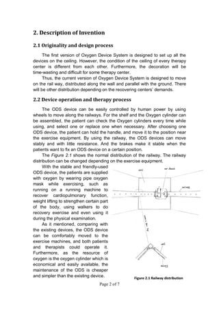 Page 2 of 7
2. Description of Invention
2.1 Originality and design process
The first version of Oxygen Device System is designed to set up all the
devices on the ceiling. However, the condition of the ceiling of every therapy
center is different from each other. Furthermore, the decoration will be
time-wasting and difficult for some therapy center.
Thus, the current version of Oxygen Device System is designed to move
on the rail way, distributed along the wall and parallel with the ground. There
will be other distribution depending on the recovering centers’ demands.
2.2 Device operation and therapy process
The ODS device can be easily controlled by human power by using
wheels to move along the railways. For the shelf and the Oxygen cylinder can
be assembled, the patient can check the Oxygen cylinders every time while
using, and select one or replace one when necessary. After choosing one
ODS device, the patient can hold the handle, and move it to the position near
the exercise equipment. By using the railway, the ODS devices can move
stably and with little resistance. And the brakes make it stable when the
patients want to fix an ODS device on a certain position.
The Figure 2.1 shows the normal distribution of the railway. The railway
distribution can be changed depending on the exercise equipment.
With the stable and friendly-used
ODS device, the patients are supplied
with oxygen by wearing pipe oxygen
mask while exercising, such as
running on a running machine to
recover cardiopulmonary function,
weight lifting to strengthen certain part
of the body, using walkers to do
recovery exercise and even using it
during the physical examination.
As it mentioned, comparing with
the existing devices, the ODS device
can be comfortably moved to the
exercise machines, and both patients
and therapists could operate it.
Furthermore, as the resource of
oxygen is the oxygen cylinder which is
economical and easily available, the
maintenance of the ODS is cheaper
and simpler than the existing device. Figure 2.1 Railway distribution
 