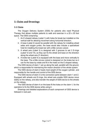 Page 3 of 7
3. Claim and Drawings
3.1 Claim
The Oxygen Delivery System (ODS) for patients who need Physical
Therapy that allows multiple patients to walk and exercise in a 20 x 20 foot
space. The ODS comprising:
1. An E shaped railway (Label 1) with holes for break bar installed on the
vertical wall for allowing movement along horizontal direction;
2. A base (Label 2) would be parallel with the railway for installing wheel
axles and oxygen jumbo, the base would also include a specialized
hole for installing the break bar with a little convex cuboid.
3. A wheel axis (Label 3) is designed with 3 grooves to set 3 E-rings
(Label 12 and 14), so they can fix the wheel and base on the direction
along the wheel axis (Y direction).
4. A brake bar (Label 4) is equipped with the base and move vertically to
the base. The a little convex cuboid is designed on the brake bar so it
can fix the base by rotate and fit in the holes on the E shaped railway.
The ODS device of claim 1 set up along the wall, parallel with the ground,
which is responsible for maintaining the motion direction of the whole system.
The ODS device of claim 2 loads most weight of the oxygen cylinder, and
responsible for the handle and control of the ODS device.
The ODS device of claim 3 is the connection parts between claim 1 and 2.
Equipped with wheels and E-rings, the wheel axis enable ODS device move
stably on the railway, and also transfer the weight of ODS device to the wheels
on the railway.
The ODS devise of claim 4 on the base fit the holes on the claim 1, for the
operators to fix the ODS device while using it.
Drawings and detailed explanations of each component of ODS device is
followed in next part.
 