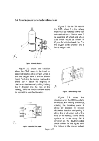 Page 4 of 7
3.2 Drawings and detailed explanations
Figure 3.1 is the 3D view of
the ODS, where 1 is the railway
that would be installed on the wall
with wall anchors; 2 is the base; 3
is assemble of wheel and wheel
axle which would be shown in
Figure 3.4; 4 is the break bar; 5 is
the oxygen jumbo (holder) and 6
is the oxygen tank.
Figure 3.2 shows the situation
when the ODS needs to be fixed on
specified location (the oxygen jumbo 5
and the oxygen tank 6 are not shown
here). For fixing the device, rotating the
brake bar 4 about 90 degrees in
clockwise direction and pushing it along
the Y direction into the hole on the
railway, then the whole system would
be kept at the specified location.
Figure 3.3 shows the
situation when the ODS needs to
be moved. For moving the device,
rotating the breaking panel 4
about 90 degrees in counter
clockwise direction and pulling it
along the Y direction out of the
hole on the railway, so the whole
system can move along the X
direction as the double-headed
arrow shown in this figure With
the help of a little convex cuboid
Figure 3.1 ODS device
Figure 3.2 Fastening View
Figure 3.3 Unlocking view
 