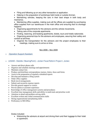 • Filing and following up on any other transaction or application.
• Helping in the preparation of workshops held inside or outside Amman.
• Maintaining vehicles, keeping the cars in their best shape in both body and
mechanics.
• Maintaining office supplies, making sure all the offices are supplied by purchasing
office supplies from our warehouse in the main office and ensuring that no shortage
happens.
• Organizing appointments for the advisors and the vehicle movements.
• Taking care of the corporate apartments.
• Finding, reserving, and booking apartments, tickets, tours and hotels nationwide.
• Organizing personal trips for the advisors and employees, assuring their safety and
comfort at all times.
• Organist the transportation for the advisors and the project employees to their
meetings, making sure to arrive on time.
•
Nov 2006 – Nov 2009
• Operation Support Assistant
• (USAID - Deloitte / BearingPoint) - Jordan Fiscal Reform Project I, Jordan
• Answer and direct phone calls
• Organize and schedule meetings and appointments
• Maintain contact lists
• Produce and distribute correspondence memos, letters, faxes and forms
• Assist in the preparation of regularly scheduled reports
• Develop and maintain a filing system
• Order office supplies
• Book travel arrangements
• Submit and reconcile expense reports
• Provide general support to visitors
• Proven admin or assistant experience
• Knowledge of office management systems and procedures
• Excellent time management skills and ability to multi-task and prioritise work
• Attention to detail and problem solving skills
• Excellent written and verbal communication skills
• Strong organizational and planning skills
• Proficiency in MS Office
Duties included:
• Welcoming the advisors at airport and driving them and their luggage to their hotel
or apartment.
 