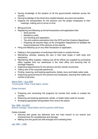 • Having knowledge of the location of all the governmental institutes across the
country.
• Having knowledge of the travel time needed between any point and another.
• Organist the transportation for the advisors and the project employees to their
meetings, making sure to arrive on time.
• Being punctual.
• Registering and following up formal transactions and applications like:
o Work permits.
o Residency cards.
o Car licensing and registration.
o Tax and customs exemptions from the ISTD and the Customs Department.
o Preparing all required steps at the Immigration Department to facilitate the
travel procedures of the advisors at the airports.
• Filing and following up on any other transaction or application.
• Helping in the preparation of workshops held inside or outside Amman.
• Maintaining vehicles, keeping the cars in their best shape in both body and
mechanics.
• Maintaining office supplies, making sure all the offices are supplied by purchasing
office supplies from our warehouse in the main office and ensuring that no
shortage happens.
• Organizing appointments for the advisors and the vehicle movements.
• Taking care of the corporate apartments.
• Finding, reserving, and booking apartments, tickets, tours and hotels nation wide.
• Organizing personal trips for the advisors and employees, assuring their safety and
comfort at all times.
March 2001 – Aug 2006
Tourist guide, Plaza Travel Agent, Jordan
Duties Included:
• Preparing and conducting full programs for tourists from inside or outside the
country.
• Reserving and booking apartments, tickets, or hotels nation wide for tourists.
• Arranging appropriate transportation from and to the airport.
Nov 1999 - Oct 2001
Branch manager, Ismail Asfoor and his partners (Gift Shop)
Duties included:
• Assuring that goods are delivered from the main branch to our branch and
checking them for completeness and damage.
• Making sure the goods are well arranged and marketing them.
Jan 1997 – 1999
 