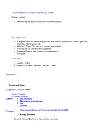 Technical Mechanic, Plastic textile factory, Jordan
Duties included:
• Maintaining the devices and machines of the factory.
ADDITIONAL SKILLS
• Computer skills to create programs to manage car movements, litres of gasoline,
cleaning, maintenance, etc.
• Microsoft Office, Windows and internet applications
• Valid type 5 (all vehicles) driving license
• Keeps vehicles at their best mechanical condition
• Punctual.
LANGUAGES
• Arabic – Native
• English – Spoken: Excellent, Written - Good
REFERENCES:
Emmanuel Sigler :
Independent Consultant at DAI
Fairfax, Virginia
Computer Software
Current 1. Self-Employed
Previous
1. Chemonics International,
2. DAI,
3. Deloitte
https://www.linkedin.com/in/emmanuel-sigler-2319b6103
1 Andrey Timofeev
Research Assistant Professor at Georgia State University
 