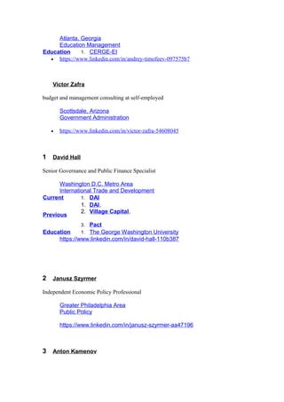 Atlanta, Georgia
Education Management
Education 1. CERGE-EI
• https://www.linkedin.com/in/andrey-timofeev-097575b7
Victor Zafra
budget and management consulting at self-employed
Scottsdale, Arizona
Government Administration
• https://www.linkedin.com/in/victor-zafra-54608045
1 David Hall
Senior Governance and Public Finance Specialist
Washington D.C. Metro Area
International Trade and Development
Current 1. DAI
Previous
1. DAI,
2. Village Capital,
3. Pact
Education 1. The George Washington University
https://www.linkedin.com/in/david-hall-110b387
2 Janusz Szyrmer
Independent Economic Policy Professional
Greater Philadelphia Area
Public Policy
https://www.linkedin.com/in/janusz-szyrmer-aa47196
3 Anton Kamenov
 