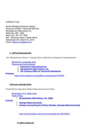 8.Roberto Toso
Sector Managing Director (acting)
Economic Growth -Technical Services
Development Alternatives Inc
Bethesda, MD - USA
Main Line: 301-771-7600
DAI Shaping A More Livable World
Washington DC, March 22, 2015
Email: roberto_toso@dai.com
9. Jeffrey Rozwadowski
Tax Administration Advisor - Taxpayer Service Specialist at Chemonics International Inc
Miami/Fort Lauderdale Area
Government Administration
Previous
1. Chemonics International Inc,
2. Development Alternatives, Inc.,
3. US Treasury Office of Technical Assistance
https://www.linkedin.com/in/jeffrey-rozwadowski-5167645
10.Eunice Heredia-Ortiz
Global Practice Specialist, Public Finance & Economic Policy
Washington D.C. Metro Area
Public Policy
Current
1. Development Alternatives, Inc. (DAI),
2. Georgia State University
1. Andrew Young School of Policy Studies, Georgia State University
https://www.linkedin.com/in/eunice-heredia-ortiz-8b740813
11.Admir Zajmovic
 