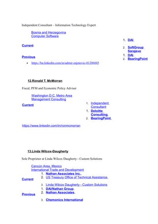 Independent Consultant – Information Technology Expert
Bosnia and Herzegovina
Computer Software
Current
1. DAI,
2. SoftGroup
Sarajevo
Previous
1. DAI,
2. BearingPoint
• https://ba.linkedin.com/in/admir-zajmovic-81206845
12.Ronald T. McMorran
Fiscal, PFM and Economic Policy Adviser
Washington D.C. Metro Area
Management Consulting
Current
1. Independent
Consultant
https://www.linkedin.com/in/ronmcmorran
1. Deloitte
Consulting,
2. BearingPoint,
13.Linda Wilcox-Daugherty
Sole Proprietor at Linda Wilcox Daugherty - Custom Solutions
Cancún Area, Mexico
International Trade and Development
Current
1. Nathan Associates Inc.,
2. US Treasury Office of Technical Assistance,
3. Linda Wilcox Daugherty - Custom Solutions
Previous
1. DAI/Nathan Group,
2. Nathan Associates,
3. Chemonics International
 