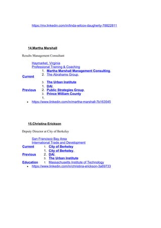 https://mx.linkedin.com/in/linda-wilcox-daugherty-78822811
14.Martha Marshall
Results Management Consultant
Haymarket, Virginia
Professional Training & Coaching
Current
1. Martha Marshall Management Consulting,
2. The Abrahams Group,
3. The Urban Institute
Previous
1. DAI,
2. Public Strategies Group,
3. Prince William County
1.
• https://www.linkedin.com/in/martha-marshall-7b163545
15.Christina Erickson
Deputy Director at City of Berkeley
San Francisco Bay Area
International Trade and Development
Current 1. City of Berkeley
Previous
1. City of Berkeley,
2. DAI,
3. The Urban Institute
Education 1. Massachusetts Institute of Technology
• https://www.linkedin.com/in/christina-erickson-3a69733
 