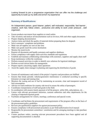 Looking forward to join a progressive organization that can offer me the challenge and
opportunity to build up my skills and enrich my experience
Summary of Qualifications:
An Independent person, good listener, patient, self motivated, responsible, fast learner ,
creative, work fast, follow orders , productive and ability to work under pressure , well
organized .
• Ensure products movement from suppliers to retail outlets
• Take inventory and analyze all documentation such as invoices, bills and other supply documents
• Prepare shipping documentation
• Analyze items and check the quality of materials before preparing them for dispatch
• Solve customers’ complaints and problems
• Make sure all supplies are sent on due time
• Make sure goods reach the correct destination
• Monitor the stock levels
• Register all documents and handle customers and suppliers databases
• Ensure compliance with supply chain activities standards and regulations
• Establish and maintain collaborating relationships with customers, suppliers and supply chain staff
• Keep maintenance within the warehouse
• Perform research activities in order to identify new solutions for logistical challenges
• Perform several clerical duties for management
• Prepare reports concerning supply chain operations
• Assist the supply chain manager in planning and organizing the distribution of goods
• Ensures all maintenance and control of the project’s logistics and procedures are fulfilled.
• Ensures that timely periodic vehicles/generators maintenance is conducted according to specific
kilometer coverage and running time.
• Monitors the issuing and use of fuel by maintaining an accurate, clear and transparent record of
fuel consumption.
• Advises on road conditions for country side travel to ensure the safety of passengers.
• Coordinates transportation of staff and goods in the field.
• In coordination with ensures timely payment of all the projects utility bills, subscriptions, etc…
• Liaises with relevant government ministries, customs authorities and other departments for the
clearing of imported/exported goods.
• Facilitates arrangements for visitors, meetings, conferences and special events.
• Coordinates and facilitates the procurement and requirements of the program office on the basis of
the procurement policy guidelines.
• Reviews pre-qualification suppliers list against procurement policy.
• Ensures compliance with procurement procedures as per field-authorization level manual.
• Responsible for procurement committees’ constitution and for arranging meetings to take purchase
decisions.
• Creates purchase orders, ensuring relevant procurement procedures have been applied and all
supporting documentation is attached.
 