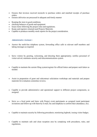 • Ensures that invoices received reconcile to purchase orders and matched receipts of purchase
orders.
• Ensures deliveries are processed in adequate and timely manner
• Keeping the store in good conditions.
• checking balances of goods and equipment
• Issues items following the project rules and regulations.
• Keeps and registers returned used Projects Materials.
• Capable to produces monthly stock reports for the project consideration.
Administrative Assistant :
• Answer the multi-line telephone system, forwarding office calls to relevant staff members and
taking messages as required.
• Serve visitors by greeting, welcoming, and directing them appropriately; notifies personnel of
visitor arrival; maintains security and telecommunications system.
• Capable to maintain the current filing system/register for official letters and prepare such letters as
needed.
• Assist in preparation of grant and subcontract solicitation workshops and materials and prepare
materials for evaluation committee reviews.
• Capable to provide administrative and operational support to different project components, as
assigned.
• Serve as a focal point and liaise with Project event participants as assigned (send participant
invitations and follow-up with them by E-mail, fax and telephone to confirm their attendance, etc).
• Capable to maintain security by following procedures; monitoring logbook; issuing visitor badges.
• Capable to maintain safe and clean reception area by complying with procedures, rules, and
regulations.
 