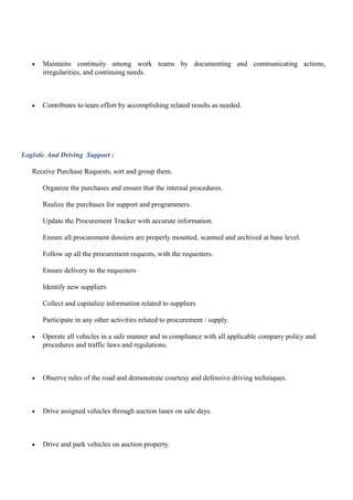 • Maintains continuity among work teams by documenting and communicating actions,
irregularities, and continuing needs.
• Contributes to team effort by accomplishing related results as needed.
Logistic And Driving Support :
Receive Purchase Requests, sort and group them.
Organize the purchases and ensure that the internal procedures.
Realize the purchases for support and programmers.
Update the Procurement Tracker with accurate information.
Ensure all procurement dossiers are properly mounted, scanned and archived at base level.
Follow up all the procurement requests, with the requesters.
Ensure delivery to the requesters
Identify new suppliers
Collect and capitalize information related to suppliers
Participate in any other activities related to procurement / supply.
• Operate all vehicles in a safe manner and in compliance with all applicable company policy and
procedures and traffic laws and regulations.
• Observe rules of the road and demonstrate courtesy and defensive driving techniques.
• Drive assigned vehicles through auction lanes on sale days.
• Drive and park vehicles on auction property.
 