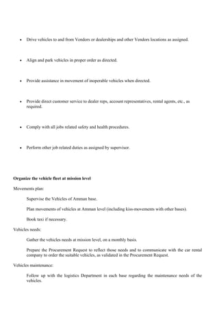 • Drive vehicles to and from Vendors or dealerships and other Vendors locations as assigned.
• Align and park vehicles in proper order as directed.
• Provide assistance in movement of inoperable vehicles when directed.
• Provide direct customer service to dealer reps, account representatives, rental agents, etc., as
required.
• Comply with all jobs related safety and health procedures.
• Perform other job related duties as assigned by supervisor.
Organize the vehicle fleet at mission level
Movements plan:
Supervise the Vehicles of Amman base.
Plan movements of vehicles at Amman level (including kiss-movements with other bases).
Book taxi if necessary.
Vehicles needs:
Gather the vehicles needs at mission level, on a monthly basis.
Prepare the Procurement Request to reflect those needs and to communicate with the car rental
company to order the suitable vehicles, as validated in the Procurement Request.
Vehicles maintenance:
Follow up with the logistics Department in each base regarding the maintenance needs of the
vehicles.
 