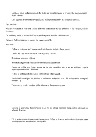 List those needs and communicated with the car rental company to organize the maintenance in a
timely manner.
Gets feedback from the base regarding the maintenance done by the car rental company.
Fuel tracking:
Allocate fuel credit on fuel cards (online platform) and to track the fuel expenses of the vehicles, to avoid
shortages.
On a monthly basis, to edit the fuel report (total expenses, vehicles consumptions…).
Gather all fuel invoices and to prepare the procurement file.
Reporting:
Follow up on the driver’s absences and to inform the logistics Department.
Update the Fleet Tracker with all costs regarding vehicles.
Report any misuse of vehicles.
Report about general fleet situation to the logistics department.
Ensure the Office and Guest houses are in good condition and to act on residents requests
regarding maintenance / problems.
Follow up and request stationeries for the office, when needed.
Ensure basic security of the premises is maintained (doors and locks, fire extinguishers, emergency
numbers…)
Ensure proper repairs are done, either directly or through contractors.
.
• Capable to coordinate transportation needs for the office, maintain transportation calendar and
schedule driver(s).
• Fill in and assist the Operations & Procurement Officer with event and workshop logistics, travel
arrangements and procurements, as required.
 