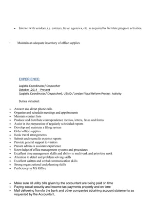 • Interact with vendors, i.e. caterers, travel agencies, etc. as required to facilitate program activities.
· Maintain an adequate inventory of office supplies
EXPERIENCE:
Logistic Coordinator/ Dispatcher
October ,2014 - Present
(Logistic Coordinator/ Dispatcher), USAID / Jordan Fiscal Reform Project Activity
Duties included:
• Answer and direct phone calls
• Organize and schedule meetings and appointments
• Maintain contact lists
• Produce and distribute correspondence memos, letters, faxes and forms
• Assist in the preparation of regularly scheduled reports
• Develop and maintain a filing system
• Order office supplies
• Book travel arrangements
• Submit and reconcile expense reports
• Provide general support to visitors
• Proven admin or assistant experience
• Knowledge of office management systems and procedures
• Excellent time management skills and ability to multi-task and prioritise work
• Attention to detail and problem solving skills
• Excellent written and verbal communication skills
• Strong organizational and planning skills
• Proficiency in MS Office
• Make sure all utility bills given by the accountant are being paid on time
• Paying social security and income tax payments properly and on time
• Mail delivering from/to the bank and other companies obtaining account statements as
requested by the Accountant.
 