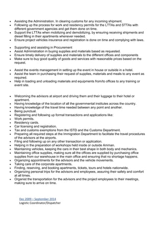 • Assisting the Administration. In clearing customs for any incoming shipment.
• Following up the process for work and residency permits for the LTTAs and STTAs with
different government agencies and get them done on time.
• Support the LTTAs when mobilizing and demobilizing, by ensuring receiving shipments and
diesel filling in their apartments whenever needed.
• Ensure project vehicles insurance and registration is done on time and complying with laws.
• Supporting and assisting in Procurement
• Assist Administration in buying supplies and materials based as requested.
• Ensure timely delivery of supplies and materials to the different offices and components
• Make sure to buy good quality of goods and services with reasonable prices based on the
request.
• Assist the events management in setting up the event in house or outside in a hotel.
• Assist the team in purchasing their request of supplies, materials and meals to any event as
required.
• Help in loading and unloading materials and equipments from/to offices to any training or
event site.
• Welcoming the advisors at airport and driving them and their luggage to their hotel or
apartment.
• Having knowledge of the location of all the governmental institutes across the country.
• Having knowledge of the travel time needed between any point and another.
• Being punctual.
• Registering and following up formal transactions and applications like:
• Work permits.
• Residency cards.
• Car licensing and registration.
• Tax and customs exemptions from the ISTD and the Customs Department.
• Preparing all required steps at the Immigration Department to facilitate the travel procedures
of the advisors at the airports.
• Filing and following up on any other transaction or application.
• Helping in the preparation of workshops held inside or outside Amman.
• Maintaining vehicles, keeping the cars in their best shape in both body and mechanics.
• Maintaining office supplies, making sure all the offices are supplied by purchasing office
supplies from our warehouse in the main office and ensuring that no shortage happens.
• Organizing appointments for the advisors and the vehicle movements.
• Taking care of the corporate apartments.
• Finding, reserving, and booking apartments, tickets, tours and hotels nationwide.
• Organizing personal trips for the advisors and employees, assuring their safety and comfort
at all times.
• Organist the transportation for the advisors and the project employees to their meetings,
making sure to arrive on time.
Dec 2009 – September 2014
Logistic Coordinator/Dispatcher
 