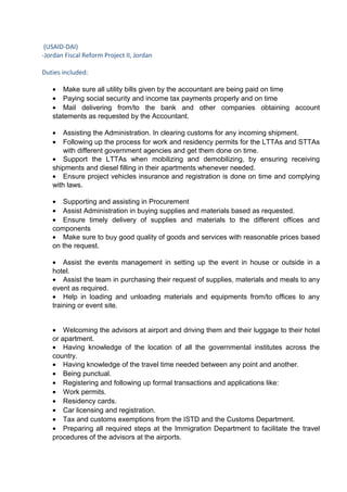 (USAID-DAI)
-Jordan Fiscal Reform Project II, Jordan
Duties included:
• Make sure all utility bills given by the accountant are being paid on time
• Paying social security and income tax payments properly and on time
• Mail delivering from/to the bank and other companies obtaining account
statements as requested by the Accountant.
• Assisting the Administration. In clearing customs for any incoming shipment.
• Following up the process for work and residency permits for the LTTAs and STTAs
with different government agencies and get them done on time.
• Support the LTTAs when mobilizing and demobilizing, by ensuring receiving
shipments and diesel filling in their apartments whenever needed.
• Ensure project vehicles insurance and registration is done on time and complying
with laws.
• Supporting and assisting in Procurement
• Assist Administration in buying supplies and materials based as requested.
• Ensure timely delivery of supplies and materials to the different offices and
components
• Make sure to buy good quality of goods and services with reasonable prices based
on the request.
• Assist the events management in setting up the event in house or outside in a
hotel.
• Assist the team in purchasing their request of supplies, materials and meals to any
event as required.
• Help in loading and unloading materials and equipments from/to offices to any
training or event site.
• Welcoming the advisors at airport and driving them and their luggage to their hotel
or apartment.
• Having knowledge of the location of all the governmental institutes across the
country.
• Having knowledge of the travel time needed between any point and another.
• Being punctual.
• Registering and following up formal transactions and applications like:
• Work permits.
• Residency cards.
• Car licensing and registration.
• Tax and customs exemptions from the ISTD and the Customs Department.
• Preparing all required steps at the Immigration Department to facilitate the travel
procedures of the advisors at the airports.
 