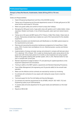 Professional Experience
Shangri La Rasa Ria Resorts, Kotakinabalu, Sabah (09 Aug 2015 to Till now)
It is …
Duties and Responsibilities:
• Head of Engineering Department and One of the EXCOM member.
• Taking care of Engineering and Grounds departments consist of 18 holes golf ground at 300
acres and the resort areas of 150 acres.
• Make sure guests safety and comfort at resort to enjoy their holidays.
• Managing the 499 guest rooms, huge public areas with gardens and 5 outlets (Italian, Indian,
Japanese, Western and locals), 2 nos of Swimming pools, water sport and natural reserve
areas.
• Taking care of 20 years old MEP plants (HT/LT Rooms, Chiller Plant, Boiler, Water tanks &
Pumps, Heat pumps and planning to replace as a part of the improvement for the obsolete
equipments.
• Handling renovations and refurbishments with Modification on the M&E systems based on
the requirements by end users.
• Planning and executing the preventive maintenance programme for Guest Room, Public
areas, HOH, Function room and Ballroom Air-con, Electrical panels, Laundry and Kitchen
equipments.
• Implementation of energy and water savings and achieved in compare with last year about
7% in electrical, 10% in Diesel, 15% in water by introducing the water saving device for the
guest room with money back period of 2-3 months on the investment and using recycled
water for the garden watering with sprinkler system, 20% in LPG. Planned further for next
year in compare with current year.
• Maintain department’s budget at below 4.7% and planning for capital expenditure on the
equipment replacement and renovations.
• Training to staffs on the MEP systems, equipments and Standard Operating Procedures.
• Team & Man Management (44 engineering and 33 grounds staffs) for the smooth hotel
operation.
• Make sure the effective service contracts are executed by vendors by monitoring.
• Co-ordinate with contractors for any repairs with making the scope of job to meet the
standard.
• Technical support for the Fire Life Safety and Security Managers.
• Co-ordinate and meet the requirements for the SFSMS, HACCP, ISO 14001, FLS and
Engineering audits as per SLIM standards.
• To assists sales & Events department for the guest needs and clarifications on the hotel
facilities.
• Reports to RM & GM
CV for G Radhakrishnan Page 3 of 7
Date: 12.10.2016
 