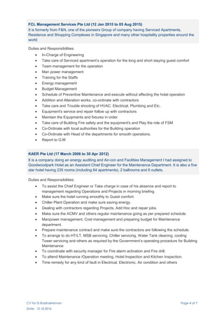 FCL Management Services Pte Ltd (12 Jan 2015 to 05 Aug 2015)
It is formerly from F&N, one of the pioneers Group of company having Serviced Apartments,
Residence and Shopping Complexes in Singapore and many other hospitality properties around the
world
Duties and Responsibilities:
• In-Charge of Engineering
• Take care of Serviced apartment’s operation for the long and short staying guest comfort
• Team management for the operation
• Man power management
• Training for the Staffs
• Energy management
• Budget Management
• Schedule of Preventive Maintenance and execute without affecting the hotel operation
• Addition and Alteration works, co-ordinate with contractors
• Take care and Trouble shooting of HVAC. Electrical, Plumbing and Etc..
• Equipment's service and repair follow up with contractors
• Maintain the Equipments and fixtures in order
• Take care of Building Fire safety and the equipment's and Play the role of FSM
• Co-Ordinate with local authorities for the Building operation
• Co-Ordinate with Head of the departments for smooth operations.
• Report to G.M
KAER Pte Ltd (17 March 2006 to 30 Apr 2012)
It is a company doing an energy auditing and Air-con and Facilities Management I had assigned to
Goodwoodpark Hotel as an Assistant Chief Engineer for the Maintenance Department. It is also a five
star hotel having 235 rooms (including 64 apartments), 2 ballrooms and 6 outlets.
Duties and Responsibilities:
• To assist the Chief Engineer or Take charge in case of his absence and report to
management regarding Operations and Projects in morning briefing.
• Make sure the hotel running smoothly to Guest comfort.
• Chiller Plant Operation and make sure saving energy.
• Dealing with contractors regarding Projects, Add Hoc and repair jobs.
• Make sure the ACMV and others regular maintenance going as per prepared schedule.
• Manpower management, Cost management and preparing budget for Maintenance
department.
• Prepare maintenance contract and make sure the contractors are following the schedule.
• To arrange to do HT/LT, MSB servicing, Chiller servicing, Water Tank cleaning, cooling
Tower servicing and others as required by the Government’s operating procedure for Building
Maintenance
• To coordinate with security manager for Fire alarm activation and Fire drill.
• To attend Maintenance /Operation meeting, Hotel Inspection and Kitchen Inspection.
• Time remedy for any kind of fault in Electrical, Electronic, Air condition and others
CV for G Radhakrishnan Page 4 of 7
Date: 12.10.2016
 