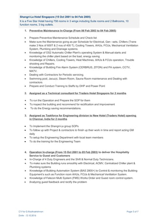 Shangri-La Hotel Singapore (15 Oct 2001 to 04 Feb 2005)
It is a Five Star Hotel having 758 rooms in 3 wings including Suite rooms and 2 Ballrooms, 10
function rooms, 3 big outlets.
1. Preventive Maintenance In-Charge (From 06 Feb 2003 to 04 Feb 2005)
• Prepare Preventive Maintenance Schedule and Check list
• Make sure the Maintenance going as per Schedule for Electrical, Gen –sets, Chillers (Trane
make 3 Nos of 600T & 2 nos of 400 T), Cooling Towers, AHUs, FCUs, Mechanical Ventilation
System, Plumbing and Drainage systems.
• Knowledge of OS2 Automatic Chiller Plant’s operating System & Manual starts and
monitoring the chiller plant based on the load, energy saving.
• Knowledge of Chillers, Cooling Towers, Heat Machines, AHUs & FCUs operation, Trouble
shooting and Repairs.
• Knowledge of Building Fire Alarm System (CERBRUS, ZITON) and PA system, CCTV,
MATV.
• Dealing with Contractors for Periodic servicing.
• Swimming pool, Jacuzzi, Steam Room, Sauna Room maintenance and Dealing with
contractors
• Prepare and Conduct Training to Staffs by OHP and Power Point
2. Assigned as a Technical consultant for Traders Hotel Singapore for 2 months
• To run the Operation and Prepare the SOP for them
• To inspect the building and recommend for rectification and Improvement
• To do the Energy saving recommendations.
3. Assigned as Taskforce for Engineering division to New Hotel (Traders Hotel) opening
in Chennai, India for 2 months
• To Implement the Shangri-La group SOPs
• To follow up with Project & contractors to finish up their work in time and report acting GM
daily
• To setup the Engineering Department with local team members
• To do the training for the Engineering Team
4. Operation In-charge (From 15 Oct 2001 to 05 Feb 2003) to deliver the Hospitality
Service to Guest and Customers
• In-Charge of 4 Duty Engineers and the Shift & Normal Duty Technicians.
• To make sure the Building runs smoothly with Electrical, ACMV, Centralized Chiller plant &
Plumbing systems
• Knowledge of Building Automation System (BAS 2800+) to Control & monitoring the Building
Equipment’s such as Function room AHUs, FCUs & Mechanical Ventilation System.
• Knowledge of Felecon Multi System (FMS) Works Order and Guest room control system.
• Analyzing guest feedback and rectify the problem
CV for G Radhakrishnan Page 5 of 7
Date: 12.10.2016
 