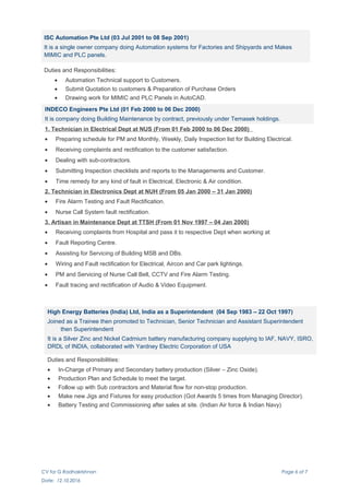 ISC Automation Pte Ltd (03 Jul 2001 to 08 Sep 2001)
It is a single owner company doing Automation systems for Factories and Shipyards and Makes
MIMIC and PLC panels.
Duties and Responsibilities:
• Automation Technical support to Customers.
• Submit Quotation to customers & Preparation of Purchase Orders
• Drawing work for MIMIC and PLC Panels in AutoCAD.
INDECO Engineers Pte Ltd (01 Feb 2000 to 06 Dec 2000)
It is company doing Building Maintenance by contract, previously under Temasek holdings.
1. Technician in Electrical Dept at NUS (From 01 Feb 2000 to 06 Dec 2000)
• Preparing schedule for PM and Monthly, Weekly, Daily Inspection list for Building Electrical.
• Receiving complaints and rectification to the customer satisfaction.
• Dealing with sub-contractors.
• Submitting Inspection checklists and reports to the Managements and Customer.
• Time remedy for any kind of fault in Electrical, Electronic & Air condition.
2. Technician in Electronics Dept at NUH (From 05 Jan 2000 – 31 Jan 2000)
• Fire Alarm Testing and Fault Rectification.
• Nurse Call System fault rectification.
3. Artisan in Maintenance Dept at TTSH (From 01 Nov 1997 – 04 Jan 2000)
• Receiving complaints from Hospital and pass it to respective Dept when working at
• Fault Reporting Centre.
• Assisting for Servicing of Building MSB and DBs.
• Wiring and Fault rectification for Electrical, Aircon and Car park lightings.
• PM and Servicing of Nurse Call Bell, CCTV and Fire Alarm Testing.
• Fault tracing and rectification of Audio & Video Equipment.
High Energy Batteries (India) Ltd, India as a Superintendent (04 Sep 1983 – 22 Oct 1997)
Joined as a Trainee then promoted to Technician, Senior Technician and Assistant Superintendent
then Superintendent
It is a Silver Zinc and Nickel Cadmium battery manufacturing company supplying to IAF, NAVY, ISRO,
DRDL of INDIA, collaborated with Yardney Electric Corporation of USA
Duties and Responsibilities:
• In-Charge of Primary and Secondary battery production (Silver – Zinc Oxide).
• Production Plan and Schedule to meet the target.
• Follow up with Sub contractors and Material flow for non-stop production.
• Make new Jigs and Fixtures for easy production (Got Awards 5 times from Managing Director).
• Battery Testing and Commissioning after sales at site. (Indian Air force & Indian Navy)
CV for G Radhakrishnan Page 6 of 7
Date: 12.10.2016
 
