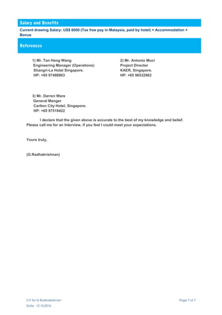 Salary and Benefits
Current drawing Salary: US$ 6000 (Tax free pay in Malaysia, paid by hotel) + Accommodation +
Bonus
References
1) Mr. Tan Heng Wang 2) Mr. Antonio Muci
Engineering Manager (Operations) Project Director
Shangri-La Hotel Singapore. KAER, Singapore.
HP: +65 97498903 HP: +65 96532962
3) Mr. Darren Ware
General Manger
Carlton City Hotel, Singapore.
HP: +65 97519422
I declare that the given above is accurate to the best of my knowledge and belief.
Please call me for an Interview, if you feel I could meet your expectations.
Yours truly,
(G.Radhakrishnan)
CV for G Radhakrishnan Page 7 of 7
Date: 12.10.2016
 