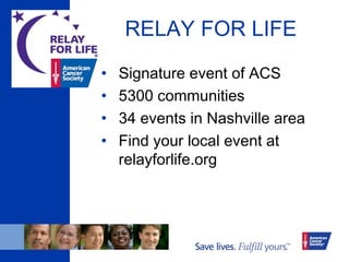 RELAY FOR LIFE
• Signature event of ACS
• 5300 communities
• 34 events in Nashville area
• Find your local event at
relayforlife.org
 