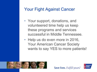 Your Fight Against Cancer
• Your support, donations, and
volunteered time help us keep
these programs and services
successful in Middle Tennessee.
• Help us do even more in 2016,
Your American Cancer Society
wants to say YES to more patients!
 