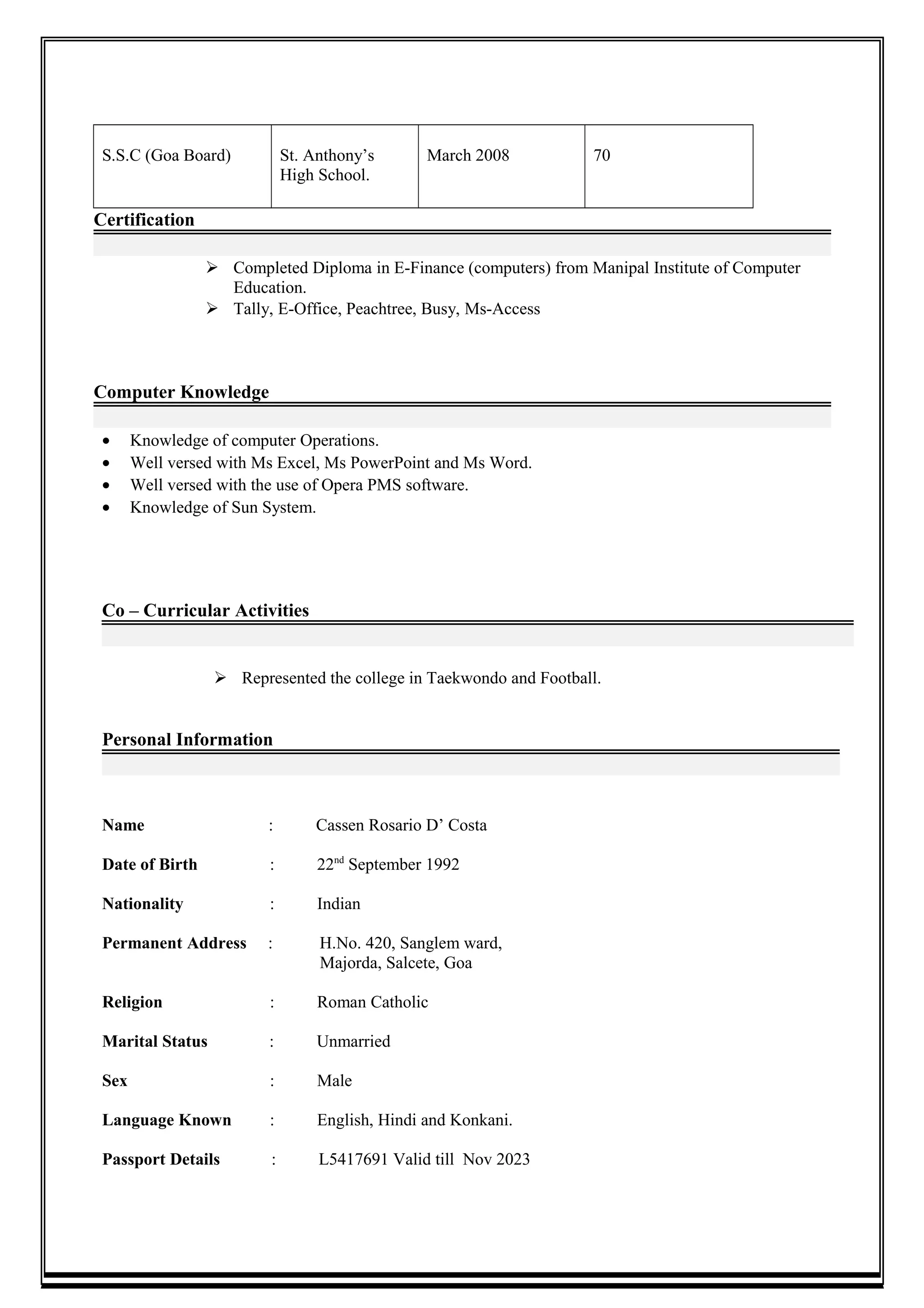 S.S.C (Goa Board) St. Anthony’s
High School.
March 2008 70
Certification
 Completed Diploma in E-Finance (computers) from Manipal Institute of Computer
Education.
 Tally, E-Office, Peachtree, Busy, Ms-Access
Computer Knowledge
• Knowledge of computer Operations.
• Well versed with Ms Excel, Ms PowerPoint and Ms Word.
• Well versed with the use of Opera PMS software.
• Knowledge of Sun System.
Co – Curricular Activities
 Represented the college in Taekwondo and Football.
Personal Information
Name : Cassen Rosario D’ Costa
Date of Birth : 22nd
September 1992
Nationality : Indian
Permanent Address : H.No. 420, Sanglem ward,
Majorda, Salcete, Goa
Religion : Roman Catholic
Marital Status : Unmarried
Sex : Male
Language Known : English, Hindi and Konkani.
Passport Details : L5417691 Valid till Nov 2023
 