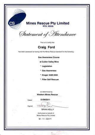 Mines Rescue Pty Limited
RTO:90508
4This is to certify that
Craig Ford
has been assessed as having met the Mines Rescue standard for the following :
Gas Awareness Course
at Cullen Valley Mine
* Legislation
* Gas Awareness
* Drager XAM 2000
* Filter Self Rescuer
as determined by
Western Mines Rescue
0110912011
BR]AN KELLY
Authorized on behalf of
Mines Rescue Pty Limited
w-11-53171
 
