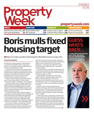 07|08|15
NEWS
BlackRocklands£55moffice p4
HerecomesDavid’sBridal p5
ANALYSIS
RaymondBloomfield p26
BPFroadshow p30
MARKETS
GreaterLondon’sappeal p37
Stratford’sloftyambitions p38
PROFESSIONAL
CILhitssocialhousing p49
Propertyandcopyright p51
propertyweek.com
£5.95
Borismullsfixed
housingtarget
9 Mayor of London considers 25% target for affordable homes on major sites
BY ALLISTER HAYMAN
Boris Johnson is drawing up plans for fixed targets of
around 25% for affordable homes on major sites in
London in a move aimed at speeding up development in
the capital, Property Week can reveal.
The proposal, which is being driven by deputy mayor
Sir Edward Lister and Greater London Authority’s (GLA)
assistant director of planning Stewart Murray, would see
set targets for affordable homes applied to strategic
development sites in London, as well as housing
opportunity areas and future housing zones.
However, the move is likely to spark a major political
row, with senior Labour figures in London already
describing the target as “catastrophic” and “scandalous”.
The proposal, which was first floated in draft interim
supplementary planning guidance published in May, is
aimed at ending the wrangling between councils and
developers over the level of affordable housing in major
schemes and would remove the need for developers to
prepare viability assessments.
A source at the mayor’s office confirmed a target of
around 25% was being considered, which is well below the
35% to 50% targets for affordable homes adopted by
London boroughs. However, the mayor’s office hopes
councils will back the proposal as affordable housing
contributions on major schemes consistently fall well short
of their own stated targets – and are often below 25%.
Pascal Levine, a partner at consultant DS2, said the
proposal would involve some risk for developers, as
currently on many major schemes, particularly on more
difficult sites, affordable housing levels greater than
10%-15% could make a scheme unviable. However, he
added, if a fixed target allowed developers to sidestep the
viability process and avoid months or even years of
negotiations – and stopped each stage of the scheme
from being subject to planning review – the proposal
would be attractive.
“They would take on some additional development risk,
but the kickback would be that they can get started much
more quickly,” he said. “Viability is one of the main things
that delays schemes in London.”
Andrew Whitaker, planning director at the Home
Builders Federation, said fixed targets would provide
greater certainty for developers. “The current
requirements are flawed and have led to some sites not
coming forward,” he said. “A pre-set level of provision has
the potential to cut the time and cost taken to negotiate
the system.”
However, Labour’s London Assembly housing
spokesman, Tom Copley, described the proposed target as
“scandalously low”. “Not only would it stack the deck in
developers’ favour, it would let them off the hook from
their duty to provide the optimum number of affordable
homes,” he added.
Former Labour mayor of London Ken Livingstone, who
as mayor implemented a 50% affordable housing target,
also slammed the plan, saying the mayor’s office should be
working to support boroughs’ own affordable housing
targets. “It’s wrong to assume that reducing affordable
homes targets leads to an increase in housing supply,” he
added. “Not enough affordable housing is being built and
this would be catastrophic for London.”
The mayor of London’s office declined to comment. 9
>>In his first interview in
more than 20 years,
Raymond Bloomfield
reveals the reasons
behind his UK return p26
GUESS
WHO’S
BACK...
 
