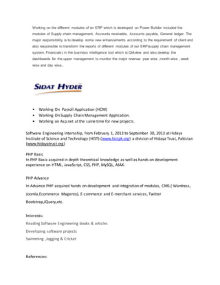  Workingas a System Analyst at Sidat Hyder. (October 2016 – June 2017)
 Workingas a System Analystat D-Biz solutionpvt.(July2017 – current)
Working on the different modules of an ERP which is developed on Power Builder included the
modules of Supply chain management, Accounts receivable, Accounts payable, General ledger. The
major responsibility is to develop some new enhancements according to the requirement of client and
also responsible to transform the reports of different modules of our ERP(supply chain management
system, Financials) .
• Working On Payroll Application (HCM)
• Working On Supply Chain Management Application.
• Working on Asp.net at the same time for new projects.
Software Engineering Internship, from February 1, 2013 to September 30, 2013 at Hidaya
Institute of Science and Technology (HIST) (www.histpk.org) a division of Hidaya Trust, Pakistan
(www.hidayatrust.org)
PHP Basic
In PHP Basic acquired in depth theoretical knowledge as well as hands on development
experience on HTML, JavaScript, CSS, PHP, MySQL, AJAX.
PHP Advance
In Advance PHP acquired hands on development and integration of modules, CMS ( Wardress,
Joomla,Ecommerce Magento), E-commerce and E-merchant services, Twitter
Bootstrap,JQuery,etc.
Interests:
Swimming ,Jogging & Cricket
 