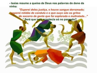 - Isaías resume a queixa de Deus nas palavras do dono da vinha: "Esperei deles justiça, e houve sangue derramado; esperei retidão de conduta e o que ouço são os gritos  de socorro de gente que foi explorada e maltratada..." * Será que isso acontecia só no passado? 