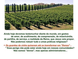 Ainda hoje devemos testemunhar diante do mundo, em gestos  de amor, de acolhimento, de compreensão, de misericórdia,  de partilha, de serviço, a realidade do Reino, que Jesus veio propor. Não podemos reduzir tudo a umas práticas religiosas? +  Os guardas da vinha quiseram até se transformar em "Donos " ... * Esse perigo não pode estar ainda hoje em nossas comunidades? Não somos "donos", mas apenas administradores... 
