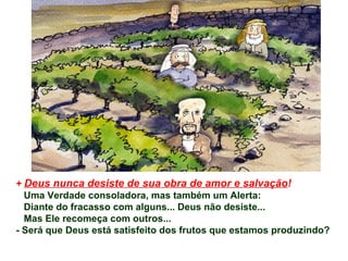 +  Deus nunca desiste de sua obra de amor e salvação ! Uma Verdade consoladora, mas também um Alerta: Diante do fracasso com alguns... Deus não desiste...  Mas Ele recomeça com outros... - Será que Deus está satisfeito dos frutos que estamos produzindo?  