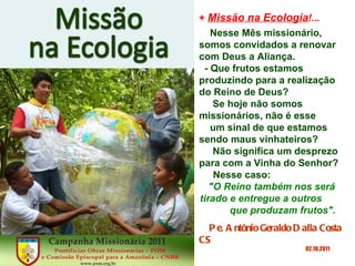 +  Missão na Ecologia !... Nesse Mês missionário, somos convidados a renovar com Deus a Aliança. - Que frutos estamos produzindo para a realização do Reino de Deus? Se hoje não somos missionários, não é esse  um sinal de que estamos sendo maus vinhateiros?  Não significa um desprezo para com a Vinha do Senhor? Nesse caso:  "O Reino também nos será tirado e entregue a outros  que produzam frutos". Pe. Antônio Geraldo Dalla Costa CS   02.10.2011 