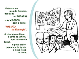 Estamos no  mês de Outubro, dedicado  ao ROSÁRIO e às MISSÕES,  com o Tema:  "MISSÃO  na Ecologia". A Liturgia continua  o tema da VINHA,  que representa Israel,  o povo eleito,  precursor da Igreja,  o novo Povo  de Deus. 