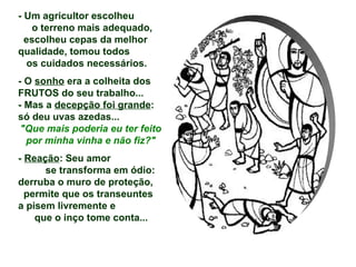 - Um agricultor escolheu  o terreno mais adequado,  escolheu cepas da melhor qualidade, tomou todos  os cuidados necessários.  - O  sonho  era a colheita dos FRUTOS do seu trabalho... - Mas a  decepção foi grande : só deu uvas azedas... "Que mais poderia eu ter feito por minha vinha e não fiz?" -  Reação : Seu amor  se transforma em ódio: derruba o muro de proteção,  permite que os transeuntes  a pisem livremente e  que o inço tome conta... 