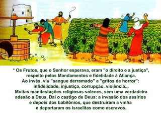 * Os Frutos, que o Senhor esperava, eram "o direito e a justiça", respeito pelos Mandamentos e fidelidade à Aliança. Ao invés, viu "sangue derramado" e "gritos de horror":  infidelidade, injustiça, corrupção, violência... Muitas manifestações religiosas solenes, sem uma verdadeira adesão a Deus. Daí o castigo de Deus: a invasão dos assírios  e depois dos babilônios, que destruíram a vinha  e deportaram os israelitas como escravos. 