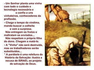 - Um Senhor planta uma vinha com todo o cuidado e  tecnologia necessária e  a confia a uns vinhateiros, conhecedores da profissão. -  Chega o tempo da vindima, manda buscar a colheita  e vem a surpresa. Não entregam os frutos e maltratam os enviados...  Não respeitam o próprio filho  do dono. Chegam a matá-lo. -  A "Vinha" não será destruída, mas os trabalhadores serão substituídos... * A parábola é uma releitura da História da Salvação: ilustra a recusa de ISRAEL ao projeto de salvação de Deus.   
