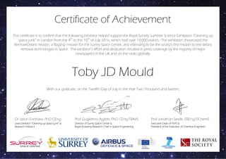This certificate is to confirm that the following exhibitor helped support the Royal Society Summer Science Exhibition “Cleaning up
space junk” in London from the 4th
to the 10th
of July 2016, which had over 14,000 visitors. The exhibition showcased the
RemoveDebris mission, a flagship mission for the Surrey Space Centre, and intending to be the world’s first mission to test debris
removal technologies in space. The exhibitor’s effort and dedication resulted in press coverage by the majority of major
newspapers in the UK and on the radio globally.
Certificate of Achievement
Toby JD Mould
Dr Jason Forshaw, PhD CEng
Lead Exhibitor “Cleaning up space junk” &
Research Fellow II
Prof Guglielmo Aglietti, PhD CEng FRAeS
Director of Surrey Space Centre &
Royal Academy Research Chair in Space Engineering
Executive Dean of FEPS &
President of the Institution of Chemical Engineers
With our gratitude, on the Twelfth Day of July in the Year Two Thousand and Sixteen,
Prof Jonathan Seville, FREng FIChemE
 