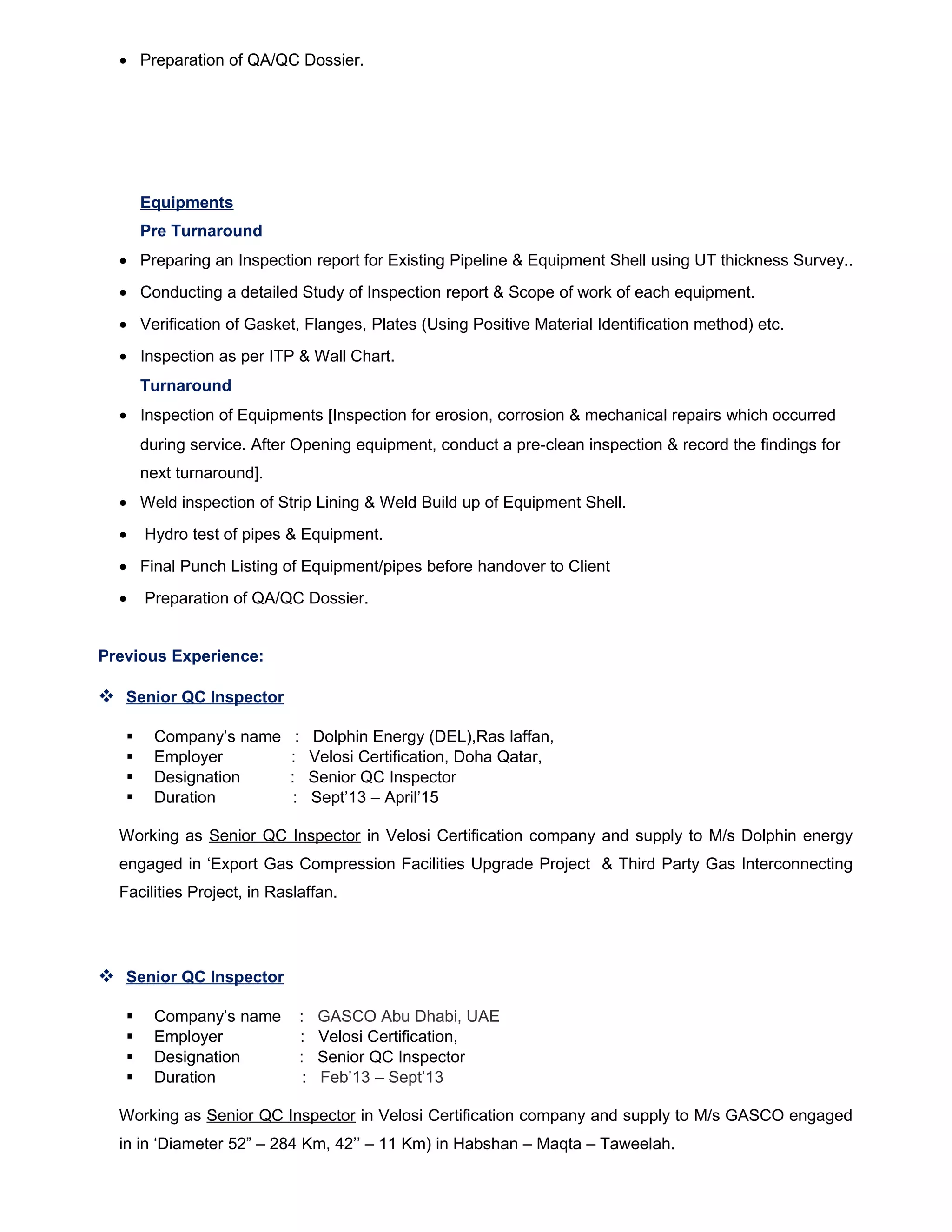 • Preparation of QA/QC Dossier.
Equipments
Pre Turnaround
• Preparing an Inspection report for Existing Pipeline & Equipment Shell using UT thickness Survey..
• Conducting a detailed Study of Inspection report & Scope of work of each equipment.
• Verification of Gasket, Flanges, Plates (Using Positive Material Identification method) etc.
• Inspection as per ITP & Wall Chart.
Turnaround
• Inspection of Equipments [Inspection for erosion, corrosion & mechanical repairs which occurred
during service. After Opening equipment, conduct a pre-clean inspection & record the findings for
next turnaround].
• Weld inspection of Strip Lining & Weld Build up of Equipment Shell.
• Hydro test of pipes & Equipment.
• Final Punch Listing of Equipment/pipes before handover to Client
• Preparation of QA/QC Dossier.
Previous Experience:
 Senior QC Inspector
 Company’s name : Dolphin Energy (DEL),Ras laffan,
 Employer : Velosi Certification, Doha Qatar,
 Designation : Senior QC Inspector
 Duration : Sept’13 – April’15
Working as Senior QC Inspector in Velosi Certification company and supply to M/s Dolphin energy
engaged in ‘Export Gas Compression Facilities Upgrade Project & Third Party Gas Interconnecting
Facilities Project, in Raslaffan.
 Senior QC Inspector
 Company’s name : GASCO Abu Dhabi, UAE
 Employer : Velosi Certification,
 Designation : Senior QC Inspector
 Duration : Feb’13 – Sept’13
Working as Senior QC Inspector in Velosi Certification company and supply to M/s GASCO engaged
in in ‘Diameter 52” – 284 Km, 42’’ – 11 Km) in Habshan – Maqta – Taweelah.
 